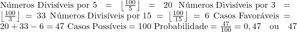  \text{Números Divisíveis por 5} = \left\lfloor \frac{100}{5} \right\rfloor = 20 \ \text{Números Divisíveis por 3} = \left\lfloor \frac{100}{3} \right\rfloor = 33 \ \text{Números Divisíveis por 15} = \left\lfloor \frac{100}{15} \right\rfloor = 6 \ \text{Casos Favoráveis} = 20 + 33 - 6 = 47 \ \text{Casos Possíveis} = 100 \ \text{Probabilidade} = \frac{47}{100} = 0,47 \quad \text{ou} \quad 47% 