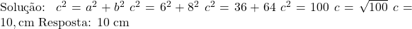  \text{Solução: } \ c^2 = a^2 + b^2 \ c^2 = 6^2 + 8^2 \ c^2 = 36 + 64 \ c^2 = 100 \ c = \sqrt{100} \ c = 10 , \text{cm} \ \text{Resposta: 10 cm} 