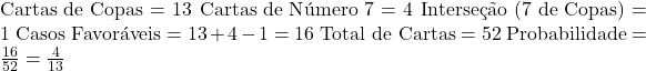 \text{Cartas de Copas} = 13 \ \text{Cartas de Número 7} = 4 \ \text{Interseção (7 de Copas)} = 1 \ \text{Casos Favoráveis} = 13 + 4 - 1 = 16 \ \text{Total de Cartas} = 52 \ \text{Probabilidade} = \frac{16}{52} = \frac{4}{13} 