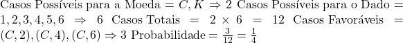  \text{Casos Possíveis para a Moeda} = {C, K} \Rightarrow 2 \ \text{Casos Possíveis para o Dado} = {1, 2, 3, 4, 5, 6} \Rightarrow 6 \ \text{Casos Totais} = 2 \times 6 = 12 \ \text{Casos Favoráveis} = {(C, 2), (C, 4), (C, 6)} \Rightarrow 3 \ \text{Probabilidade} = \frac{3}{12} = \frac{1}{4} 